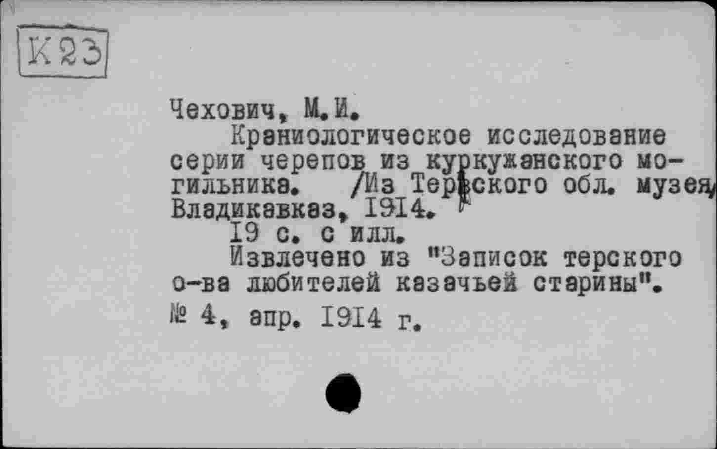 ﻿jkâd]
Чехович, М.И.
Краниологическое исследование серии черепов из куркужанского могильника. /Из ТерЬского обл. музе^ Владикавказ, 1914. г
19 с. с илл.
Извлечено из "Записок терского о-ва любителей казачьей старины”. ІЙ 4, апр. 1914 г.